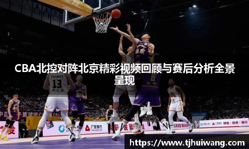 CBA北控对阵北京精彩视频回顾与赛后分析全景呈现